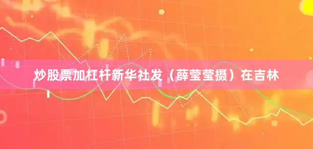 炒股票加杠杆新华社发（薛莹莹摄）在吉林