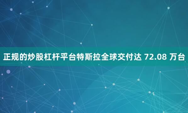 正规的炒股杠杆平台特斯拉全球交付达 72.08 万台