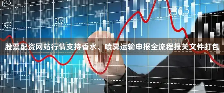 股票配资网站行情支持香水、喷雾运输申报全流程报关文件打包