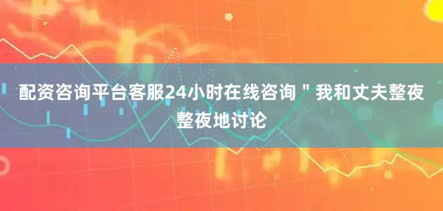 配资咨询平台客服24小时在线咨询＂我和丈夫整夜整夜地讨论