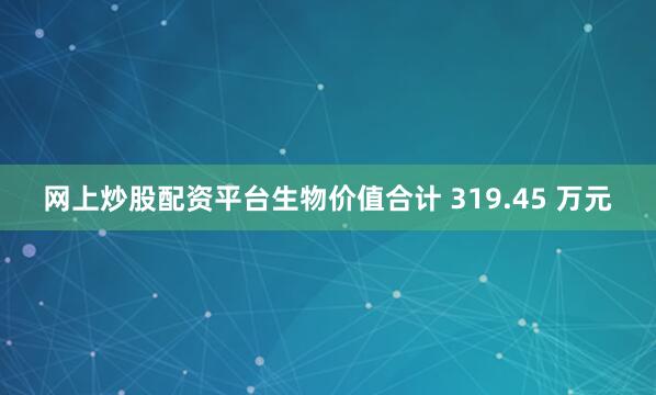 网上炒股配资平台生物价值合计 319.45 万元