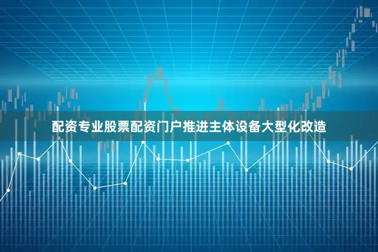 配资专业股票配资门户推进主体设备大型化改造